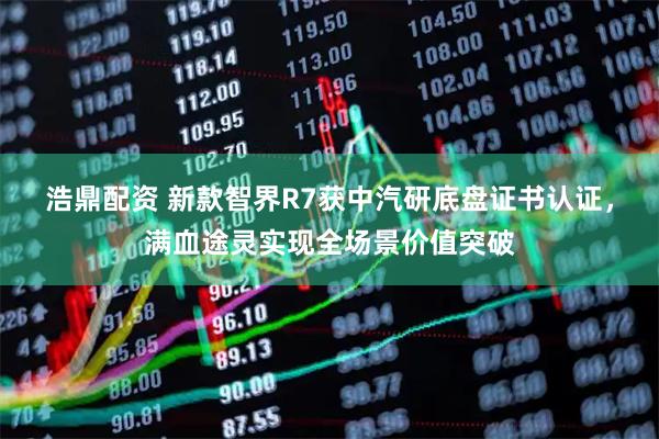 浩鼎配资 新款智界R7获中汽研底盘证书认证，满血途灵实现全场景价值突破
