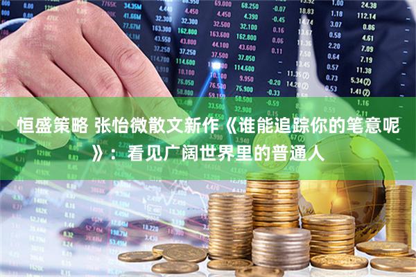 恒盛策略 张怡微散文新作《谁能追踪你的笔意呢》：看见广阔世界里的普通人