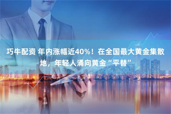 巧牛配资 年内涨幅近40%！在全国最大黄金集散地，年轻人涌向黄金“平替”