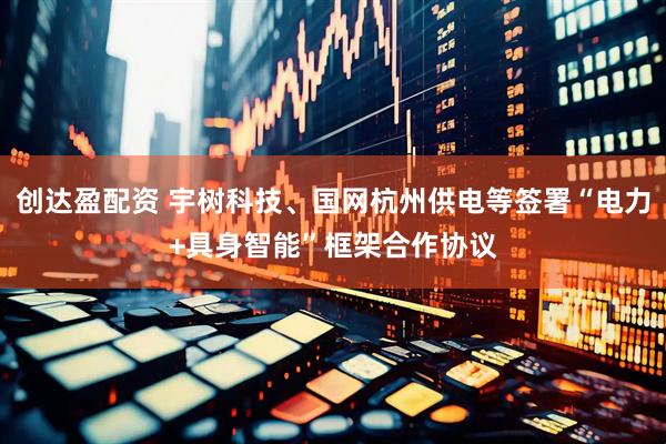 创达盈配资 宇树科技、国网杭州供电等签署“电力+具身智能”框架合作协议