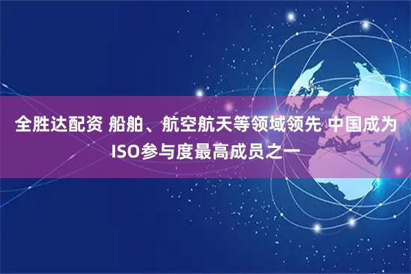 全胜达配资 船舶、航空航天等领域领先 中国成为ISO参与度最高成员之一