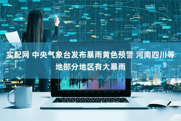 实配网 中央气象台发布暴雨黄色预警 河南四川等地部分地区有大暴雨