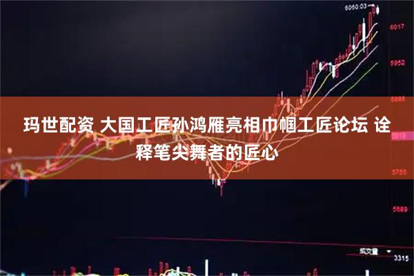 玛世配资 大国工匠孙鸿雁亮相巾帼工匠论坛&#32;诠释笔尖舞者的匠心