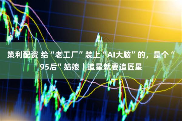策利配资 给“老工厂”装上“AI大脑”的，是个“95后”姑娘｜追星就要追匠星