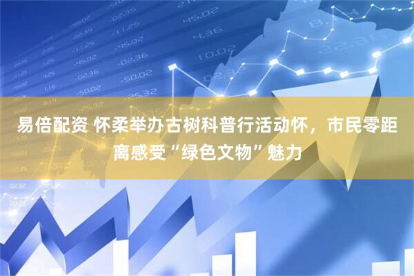 易倍配资 怀柔举办古树科普行活动怀，市民零距离感受“绿色文物”魅力