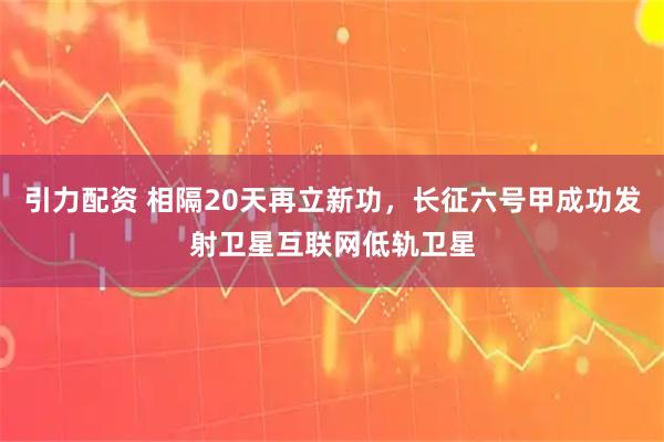引力配资 相隔20天再立新功，长征六号甲成功发射卫星互联网低轨卫星