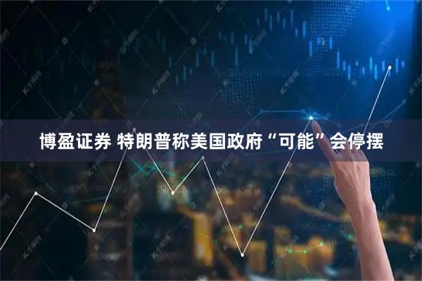 博盈证券 特朗普称美国政府“可能”会停摆