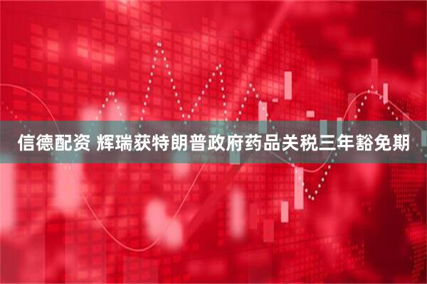 信德配资 辉瑞获特朗普政府药品关税三年豁免期