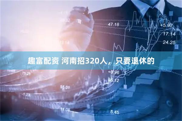 趣富配资 河南招320人，只要退休的