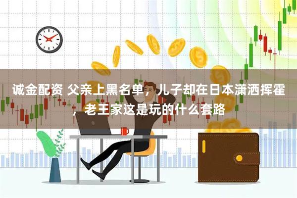 诚金配资 父亲上黑名单，儿子却在日本潇洒挥霍，老王家这是玩的什么套路