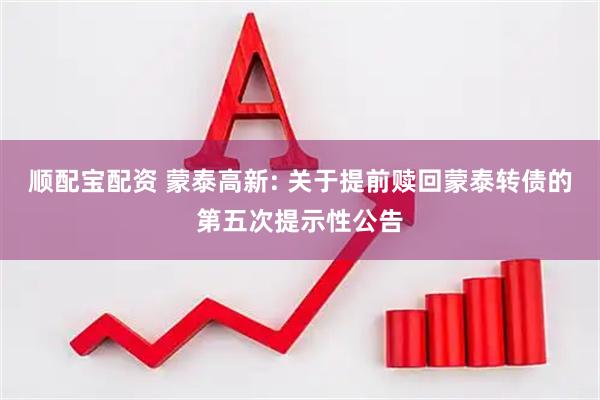 顺配宝配资 蒙泰高新: 关于提前赎回蒙泰转债的第五次提示性公告