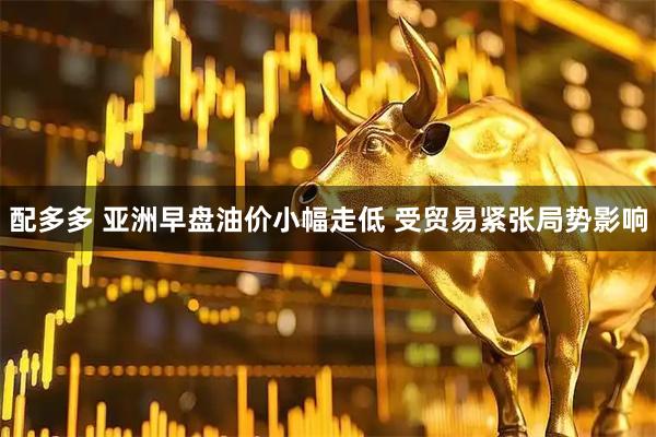 配多多 亚洲早盘油价小幅走低 受贸易紧张局势影响