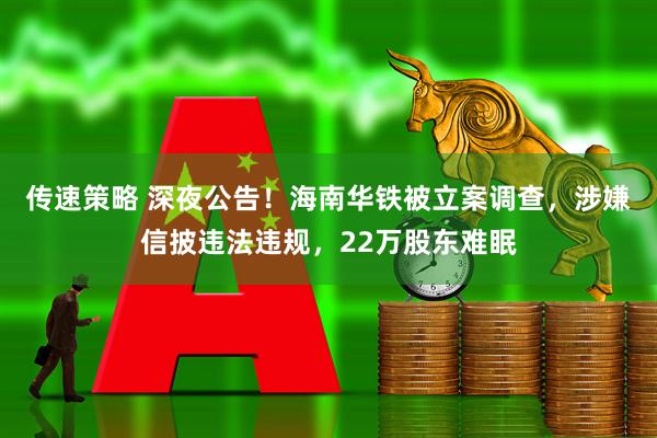 传速策略 深夜公告！海南华铁被立案调查，涉嫌信披违法违规，22万股东难眠
