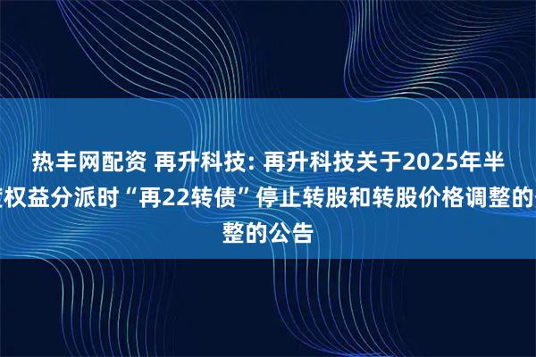 热丰网配资 再升科技: 再升科技关于2025年半年度权益分派时“再22转债”停止转股和转股价格调整的公告