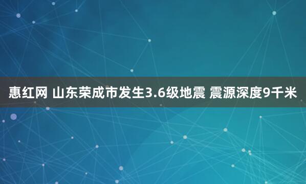 惠红网 山东荣成市发生3.6级地震 震源深度9千米