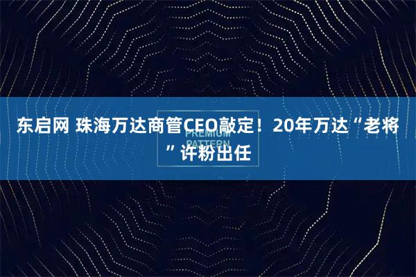 东启网 珠海万达商管CEO敲定！20年万达“老将”许粉出任