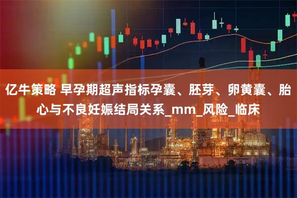 亿牛策略 早孕期超声指标孕囊、胚芽、卵黄囊、胎心与不良妊娠结局关系_mm_风险_临床