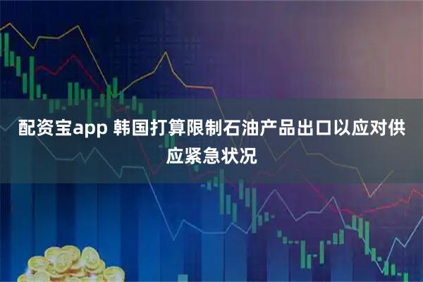 配资宝app 韩国打算限制石油产品出口以应对供应紧急状况