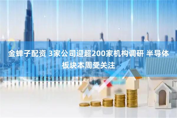 金蝉子配资 3家公司迎超200家机构调研 半导体板块本周受关注